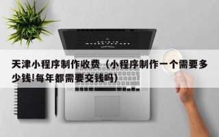 固始天津小程序制作收费（小程序制作一个需要多少钱!每年都需要交钱吗）